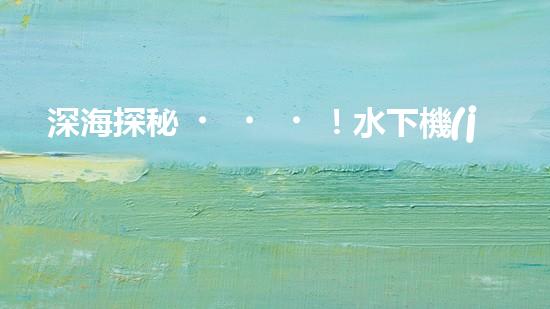 深海探秘！水下機(jī)器人揭開神秘海底世界的面紗